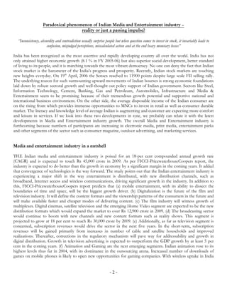 Paradoxical phenomenon of Indian Media and Entertainment industry –
                                     reality or just a passing impulse?

  “Inconsistency, absurdity and contradiction usually surprise people but when question comes to invest in stock, it invariably leads to
                      confusion, misjudged perceptions, miscalculated action and at the end heavy monetary losses”

India has been recognized as the most assertive and rapidly developing country all over the world. India has not
only attained higher economic growth (8.1 % in FY 2005-06) but also superior social development, better standard
of living to its people, and it is marching towards the most vibrant democracy. No one can deny the fact that Indian
stock market is the barometer of the India’s progress and prosperity. Recently, Indian stock markets are touching
new heights everyday. On 19th April, 2006 the Sensex reached to 11900 points despite large scale FII selling rally.
The underlying reason for such surmounting upward movements of Indian bourses is strong economic foundations
laid down by robust sectoral growth and well-thought out policy support of Indian government. Sectors like Steel,
Information Technology, Cement, Banking, Gas and Petroleum, Automobiles, Infrastructure and Media &
Entertainment seem to be promising because of their tremendous growth potential and supportive national and
international business environment. On the other side, the average disposable income of the Indian consumer are
on the rising front which provides immense opportunities to MNCs to invest in retail as well as consumer durable
market. The literacy and knowledge level of average Indian is augmenting and customer are expecting more comfort
and leisure in services. If we look into these two developments in sync, we probably can relate it with the latest
developments in Media and Entertainment industry growth. The overall Media and Entertainment industry is
forthcoming because numbers of participants are increasing in electronic media, print media, entertainment parks
and other segments of the sector such as consumer magazine, outdoor advertising, and marketing services.


Media and entertainment industry in a nutshell

THE Indian media and entertainment industry is poised for an 18-per cent compounded annual growth rate
(CAGR) and is expected to touch Rs 45,000 crore in 2009. As per FICCI-PricewaterhouseCoopers report, the
industry is expected to do better than the growth in economy by a significant margin in the coming years. It added
that convergence of technologies is the way forward. The study points out that the Indian entertainment industry is
experiencing a major shift in the way entertainment is distributed, with new distribution channels, such as
broadband, Internet access and wireless communications, driving significant growth in the industry. In addition to
this, FICCI-PricewaterhouseCoopers report predicts that (a) mobile entertainment, with its ability to dissect the
boundaries of time and space, will be the biggest growth driver. (b) Digitalization is the future of the film and
television industry. It will define the content formats and the viewership patterns of the consumers in the future and
will make available faster and cheaper modes of delivering content. (c) The film industry will witness growth of
multiplexes. Digital cinemas, satellite television and the emerging Home Video segment are expected to be the new
distribution formats which would expand the market to over Rs 12,900 crore in 2009. (d) The broadcasting sector
would continue to boom with new channels and new content formats such as reality shows. This segment is
projected to grow at 18 per cent to reach Rs 30,000 crore by 2009. (e) Additionally, as far as television segment is
concerned, subscription revenues would drive the sector in the next five years. In the short-term, subscription
revenues will be gained primarily from increases in number of cable and satellite households and improved
realizations. Thereafter, corrections in the regulatory mechanism will pave way for addressability and growth in
digital distribution. Growth in television advertising is expected to outperform the GDP growth by at least 5 per
cent in the coming years. (f) Animation and Gaming are the next emerging segments. Indian animation rose to its
highest levels thus far in 2004, with its dominance in the outsourcing arena. Increased number of downloads of
games on mobile phones is likely to open new opportunities for gaming companies. With wireless uptake in India


                                                                  -2-
 