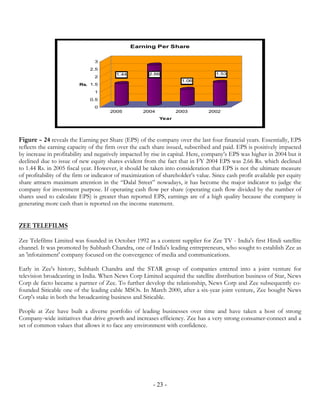 Earning Per Share


                                3
                              2.5
                                         1.44          2.66                        1.53
                                2
                                                                     1.06
                         Rs. 1.5
                                1
                              0.5
                                0
                                      2005          2004          2003          2002
                                                           Year




Figure – 24 reveals the Earning per Share (EPS) of the company over the last four financial years. Essentially, EPS
reflects the earning capacity of the firm over the each share issued, subscribed and paid. EPS is positively impacted
by increase in profitability and negatively impacted by rise in capital. Here, company’s EPS was higher in 2004 but it
declined due to issue of new equity shares evident from the fact that in FY 2004 EPS was 2.66 Rs. which declined
to 1.44 Rs. in 2005 fiscal year. However, it should be taken into consideration that EPS is not the ultimate measure
of profitability of the firm or indicator of maximization of shareholder’s value. Since cash profit available per equity
share attracts maximum attention in the “Dalal Street” nowadays, it has become the major indicator to judge the
company for investment purpose. If operating cash flow per share (operating cash flow divided by the number of
shares used to calculate EPS) is greater than reported EPS, earnings are of a high quality because the company is
generating more cash than is reported on the income statement.


ZEE TELEFILMS

Zee Telefilms Limited was founded in October 1992 as a content supplier for Zee TV - India's first Hindi satellite
channel. It was promoted by Subhash Chandra, one of India's leading entrepreneurs, who sought to establish Zee as
an 'infotainment' company focused on the convergence of media and communications.

Early in Zee's history, Subhash Chandra and the STAR group of companies entered into a joint venture for
television broadcasting in India. When News Corp Limited acquired the satellite distribution business of Star, News
Corp de facto became a partner of Zee. To further develop the relationship, News Corp and Zee subsequently co-
founded Siticable one of the leading cable MSOs. In March 2000, after a six-year joint venture, Zee bought News
Corp's stake in both the broadcasting business and Siticable.

People at Zee have built a diverse portfolio of leading businesses over time and have taken a host of strong
Company-wide initiatives that drive growth and increases efficiency. Zee has a very strong consumer-connect and a
set of common values that allows it to face any environment with confidence.




                                                         - 23 -
 