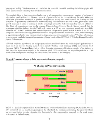 growing at a healthy CAGR of over 80 per cent in last few years, this channel is providing the industry players with
a new revenue stream for selling their entertainment content.1

Print media is likely to face tough time ahead owing to advancement in e-commerce as a medium of exchange of
information, goods and services. However, the role of print media has not been weakening due to its widespread
urban-rural penetration, innovation in product configurations, pricing, and promotions to the existing and new
customers. As per Ministry of Information and Broadcasting annual report of the year 2004-05, print media sector
growth measured in terms of increase in circular spending is around 4.8 % for the next five years. In addition to
this, Head of entertainment and media practice, PricewaterhouseCoopers, Deepak Kapoor opined that the
newspaper publishing industry in Asia/Pacific will expand at a 2.7 per cent compound annual rate, from $41.4
billion in 2003 to $47.3 billion in 2008 and the highest of this projected growth will be in India at 6.9 per cent
compound annual rate fuelled by government initiatives and potential market size in India. Thus, India is emerging
as a promising market for new publications given its growing role in international business.2 This fact is buttressed
by the recently concluded successful subscription of initial public offers (IPO’s) of H T Media, Deccan Chronicle,
Jagaran Prakashan, etc.

However, investors’ expectations are not properly satisfied manifested from the recent negative performance of
media stock on the two leading Indian bourses namely Bombay Stock Exchange (BSE) and National Stock
Exchange (NSE). From the figure 1, it is evident that price movements of leading companies of the industry in
their respective segments are negative in the month of March, 2006 when Sensex has reached its peak that is 11900
points. Such developments encourage the author to find out reasons of this ambiguity.


Figure-1 Percentage change in Price movements of sample companies


                                      % change in Price movements

                                                                  HT media           0.31%

                          -8.90%                                       Balaji
                                                 -4.51%               Midday
            Companies
                                                                          Zee                     2.60%

                                                   -4.10%            Deccan
                                       -7%                            Adlabs

                         -10%       -8%        -6%        -4%       -2%         0%           2%      4%
                                                          Percentage




Thus it is a paradoxical phenomenon that the Media and Entertainment sector is booming at CAGR of 6.9 % and
18% respectively on one hand but surprisingly on the other hand, the companies constituting the sector individually
are not contributing towards enhancing the shareholder’s value maximization measured by the stock market
performance in Indian bourses.

                                                        -3-
 