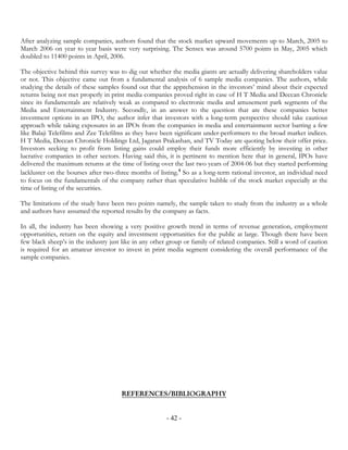 After analyzing sample companies, authors found that the stock market upward movements up to March, 2005 to
March 2006 on year to year basis were very surprising. The Sensex was around 5700 points in May, 2005 which
doubled to 11400 points in April, 2006.

The objective behind this survey was to dig out whether the media giants are actually delivering shareholders value
or not. This objective came out from a fundamental analysis of 6 sample media companies. The authors, while
studying the details of these samples found out that the apprehension in the investors’ mind about their expected
returns being not met properly in print media companies proved right in case of H T Media and Deccan Chronicle
since its fundamentals are relatively weak as compared to electronic media and amusement park segments of the
Media and Entertainment Industry. Secondly, in an answer to the question that are these companies better
investment options in an IPO, the author infer that investors with a long-term perspective should take cautious
approach while taking exposures in an IPOs from the companies in media and entertainment sector barring a few
like Balaji Telefilms and Zee Telefilms as they have been significant under-performers to the broad market indices.
H T Media, Deccan Chronicle Holdings Ltd, Jagaran Prakashan, and TV Today are quoting below their offer price.
Investors seeking to profit from listing gains could employ their funds more efficiently by investing in other
lucrative companies in other sectors. Having said this, it is pertinent to mention here that in general, IPOs have
delivered the maximum returns at the time of listing over the last two years of 2004-06 but they started performing
lackluster on the bourses after two-three months of listing.4 So as a long-term rational investor, an individual need
to focus on the fundamentals of the company rather than speculative bubble of the stock market especially at the
time of listing of the securities.

The limitations of the study have been two points namely, the sample taken to study from the industry as a whole
and authors have assumed the reported results by the company as facts.

In all, the industry has been showing a very positive growth trend in terms of revenue generation, employment
opportunities, return on the equity and investment opportunities for the public at large. Though there have been
few black sheep’s in the industry just like in any other group or family of related companies. Still a word of caution
is required for an amateur investor to invest in print media segment considering the overall performance of the
sample companies.




                                      REFERENCES/BIBLIOGRAPHY


                                                        - 42 -
 