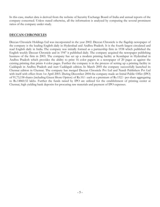 In this case, market data is derived from the website of Security Exchange Board of India and annual reports of the
company concerned. Unless stated otherwise, all the information is analyzed by computing the several prominent
ratios of the company under study.


DECCAN CHRONICLES

Deccan Chronicle Holdings Ltd was incorporated in the year 2002. Deccan Chronicle is the flagship newspaper of
the company is the leading English daily in Hyderabad and Andhra Pradesh. It is the fourth largest circulated and
read English daily in India. The company was initially formed as a partnership firm in 1938 which published the
English weekly Deccan Chronicle and in 1947 it published daily. The company acquired the newspaper publishing
business of the firm in 2003. The company has set up a modern printing facility at Kondapur in Hyderabad in
Andhra Pradesh which provides the ability to print 16 color papers in a newspaper of 20 pages as against the
existing printing that prints 4 color pages. Further the company is in the process of setting up a printing facility in
Cuddapah in Andhra Pradesh and start Cuddapah edition. In March 2005 the company successfully launched its
Chennai edition in Chennai. The company has merged Deccan Chronicle Pvt Ltd and Nandi Publishers Pvt Ltd
with itself with effect from 1st April 2003. During December 2004 the company made an Initial Public Offer (IPO)
of 91,73,158 shares (including Green Shore Option) of Rs.10/- each at a premium of Rs.152/- per share aggregating
to Rs.14860.52 lakhs. Further the funds raised by IPO are utilized for the establishment of printing center at
Chennai, high yielding bank deposits for procuring raw materials and payment of IPO expenses.




                                                         -5-
 