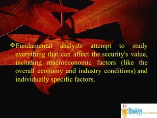 Fundamental analysts attempt to study everything that can affect the security's value, including macroeconomic factors (like the overall economy and industry conditions) and individually specific factors. 