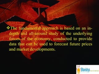 The fundamental approach is based on an in-depth and all-around study of the underlying forces of the economy, conducted to provide data that can be used to forecast future prices and market developments. 