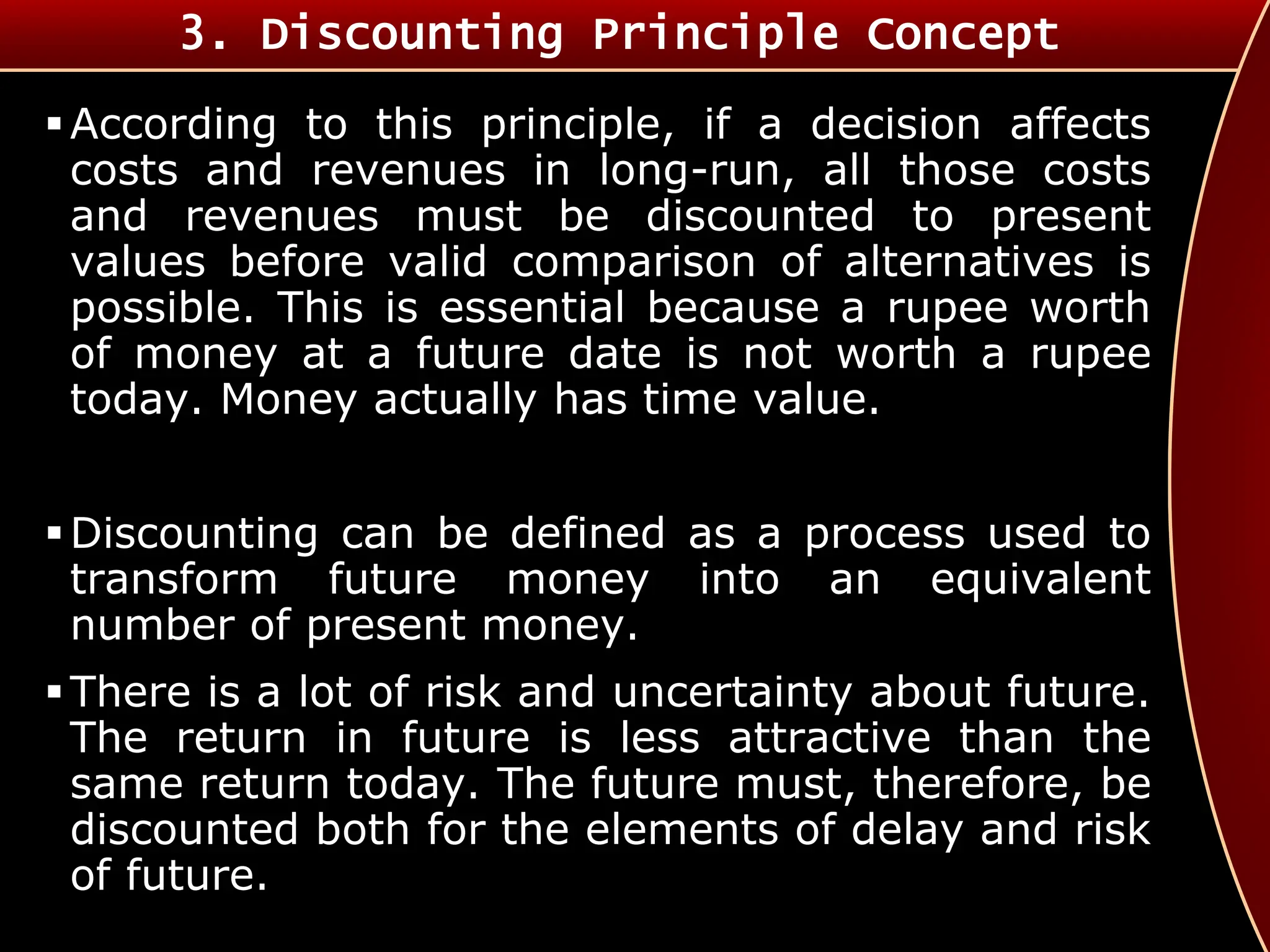 According to this principle, if a decision affects
costs and revenues in long-run, all those costs
and revenues must be discounted to present
values before valid comparison of alternatives is
possible. This is essential because a rupee worth
of money at a future date is not worth a rupee
today. Money actually has time value.
Discounting can be defined as a process used to
transform future money into an equivalent
number of present money.
There is a lot of risk and uncertainty about future.
The return in future is less attractive than the
same return today. The future must, therefore, be
discounted both for the elements of delay and risk
of future.
3. Discounting Principle Concept
 