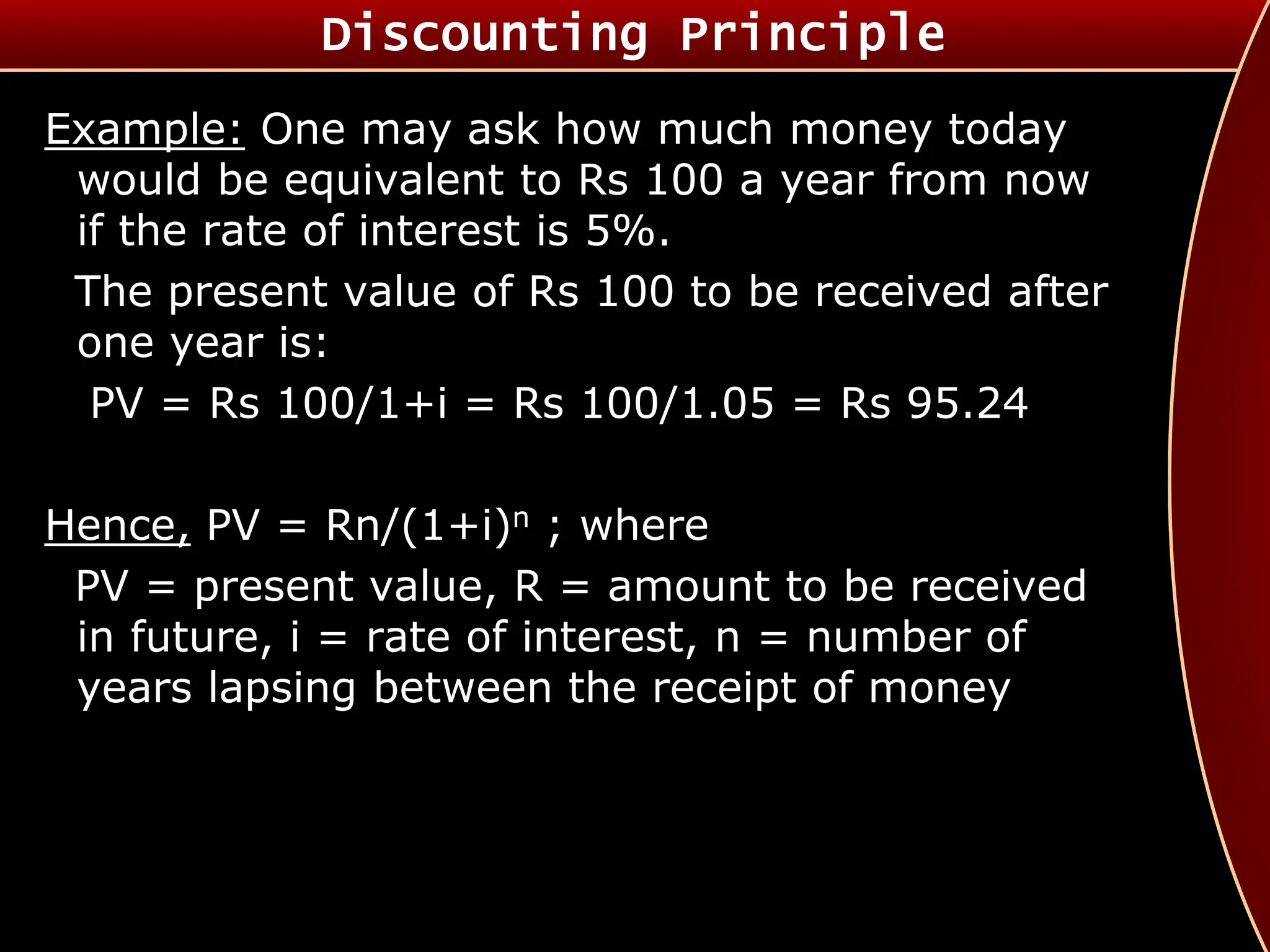 Discounting Principle
Example: One may ask how much money today
would be equivalent to Rs 100 a year from now
if the rate of interest is 5%.
The present value of Rs 100 to be received after
one year is:
PV = Rs 100/1+i = Rs 100/1.05 = Rs 95.24
Hence, PV = Rn/(1+i)n ; where
PV = present value, R = amount to be received
in future, i = rate of interest, n = number of
years lapsing between the receipt of money
 