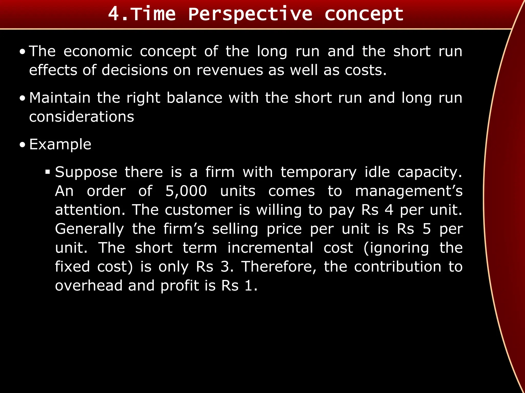 • The economic concept of the long run and the short run
effects of decisions on revenues as well as costs.
• Maintain the right balance with the short run and long run
considerations
• Example
 Suppose there is a firm with temporary idle capacity.
An order of 5,000 units comes to management’s
attention. The customer is willing to pay Rs 4 per unit.
Generally the firm’s selling price per unit is Rs 5 per
unit. The short term incremental cost (ignoring the
fixed cost) is only Rs 3. Therefore, the contribution to
overhead and profit is Rs 1.
4.Time Perspective concept
 