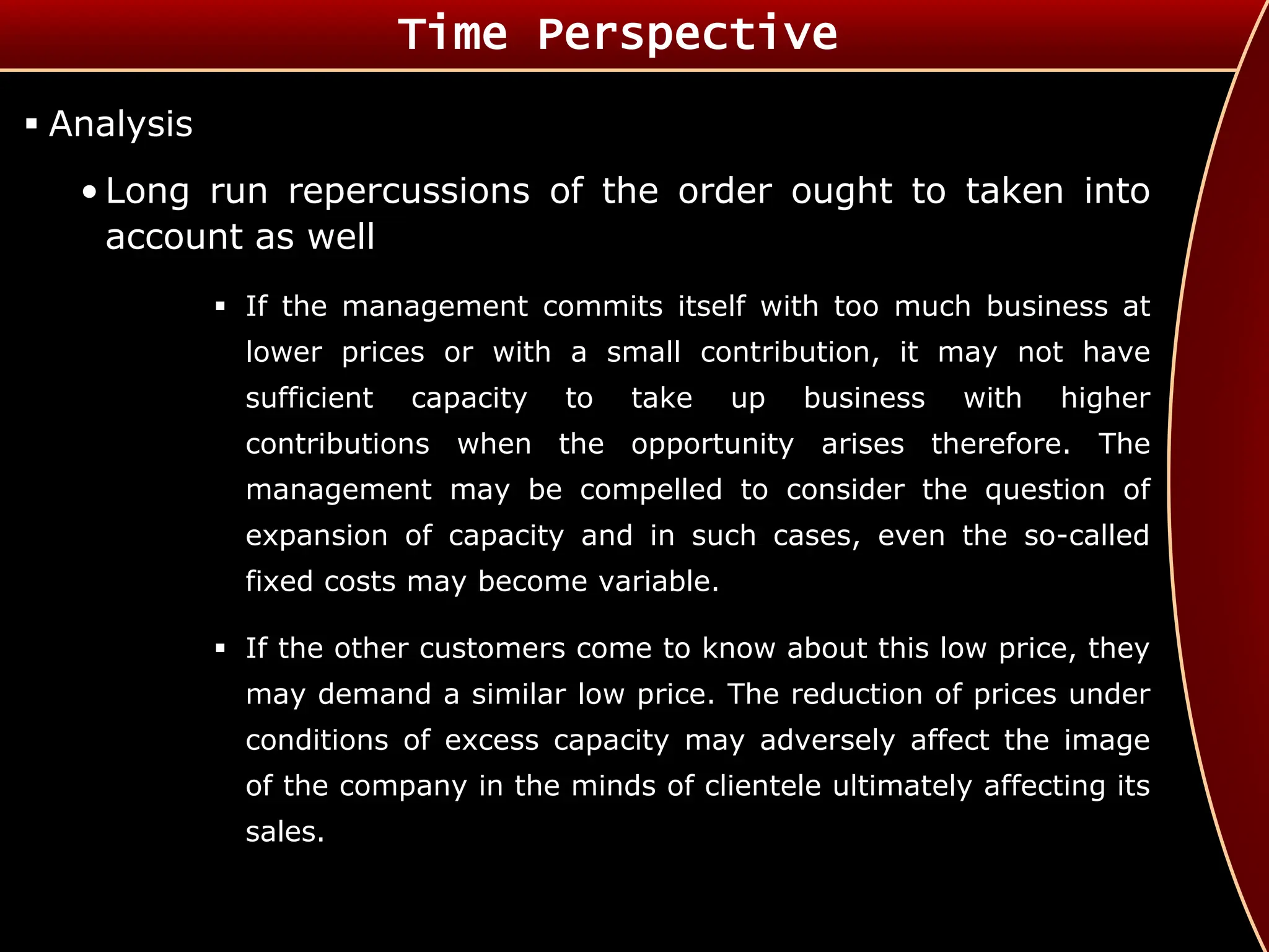  Analysis
• Long run repercussions of the order ought to taken into
account as well
 If the management commits itself with too much business at
lower prices or with a small contribution, it may not have
sufficient capacity to take up business with higher
contributions when the opportunity arises therefore. The
management may be compelled to consider the question of
expansion of capacity and in such cases, even the so-called
fixed costs may become variable.
 If the other customers come to know about this low price, they
may demand a similar low price. The reduction of prices under
conditions of excess capacity may adversely affect the image
of the company in the minds of clientele ultimately affecting its
sales.
Time Perspective
 
