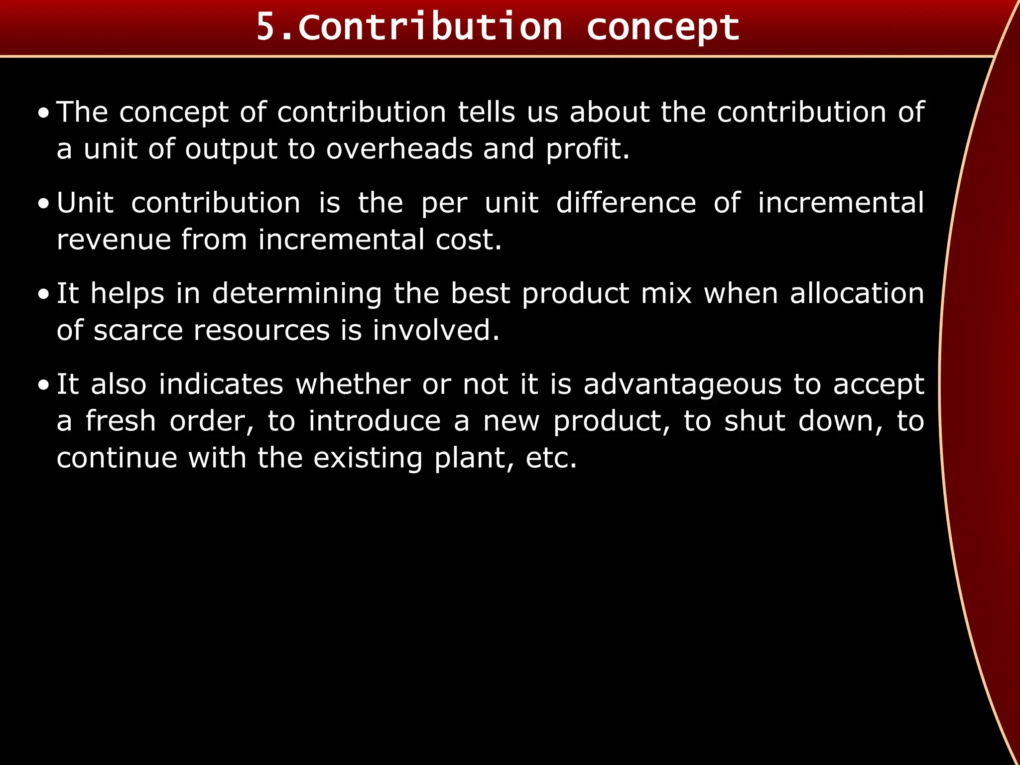 • The concept of contribution tells us about the contribution of
a unit of output to overheads and profit.
• Unit contribution is the per unit difference of incremental
revenue from incremental cost.
• It helps in determining the best product mix when allocation
of scarce resources is involved.
• It also indicates whether or not it is advantageous to accept
a fresh order, to introduce a new product, to shut down, to
continue with the existing plant, etc.
5.Contribution concept
 