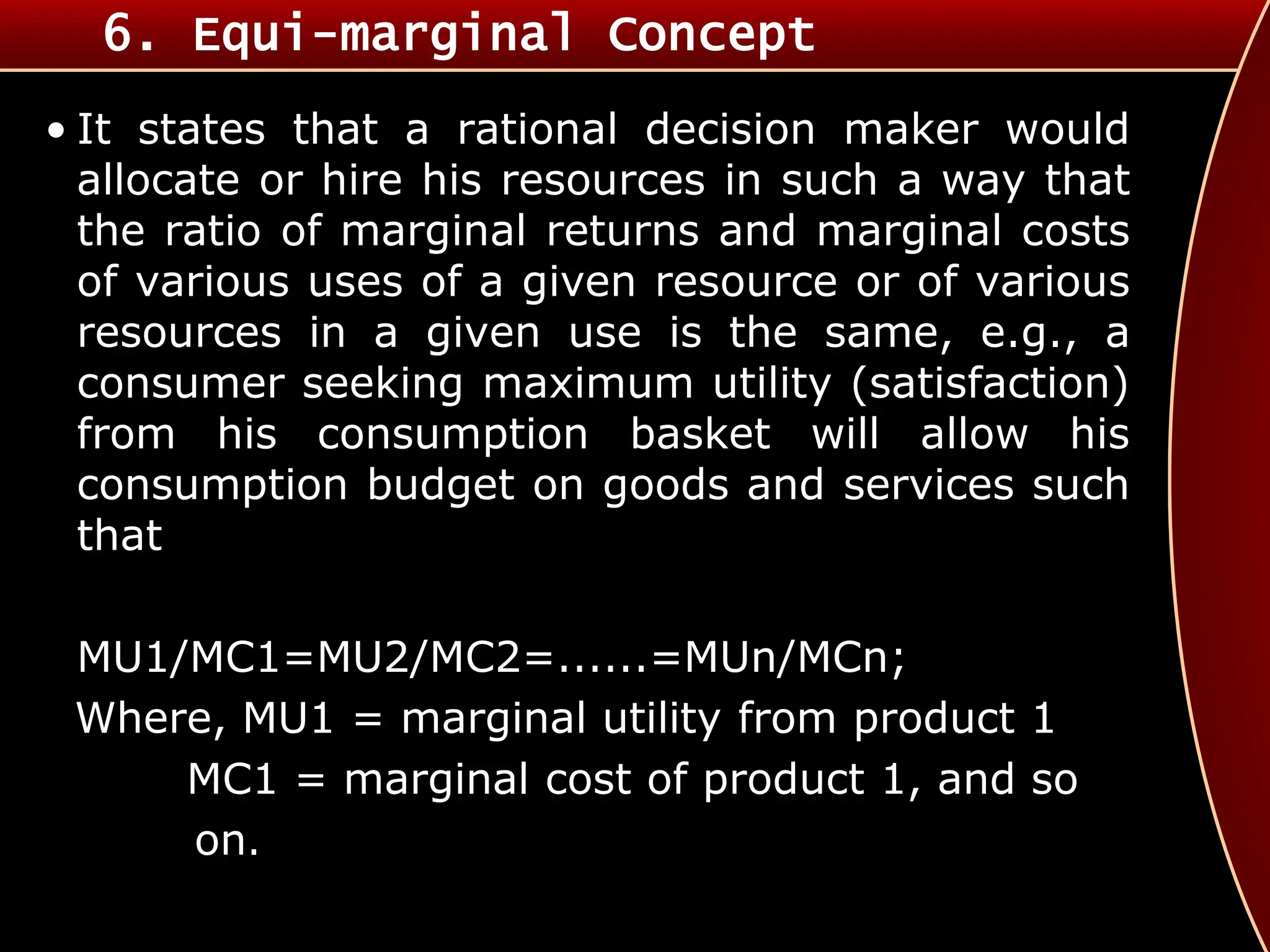 6. Equi-marginal Concept
• It states that a rational decision maker would
allocate or hire his resources in such a way that
the ratio of marginal returns and marginal costs
of various uses of a given resource or of various
resources in a given use is the same, e.g., a
consumer seeking maximum utility (satisfaction)
from his consumption basket will allow his
consumption budget on goods and services such
that
MU1/MC1=MU2/MC2=......=MUn/MCn;
Where, MU1 = marginal utility from product 1
MC1 = marginal cost of product 1, and so
on.
 