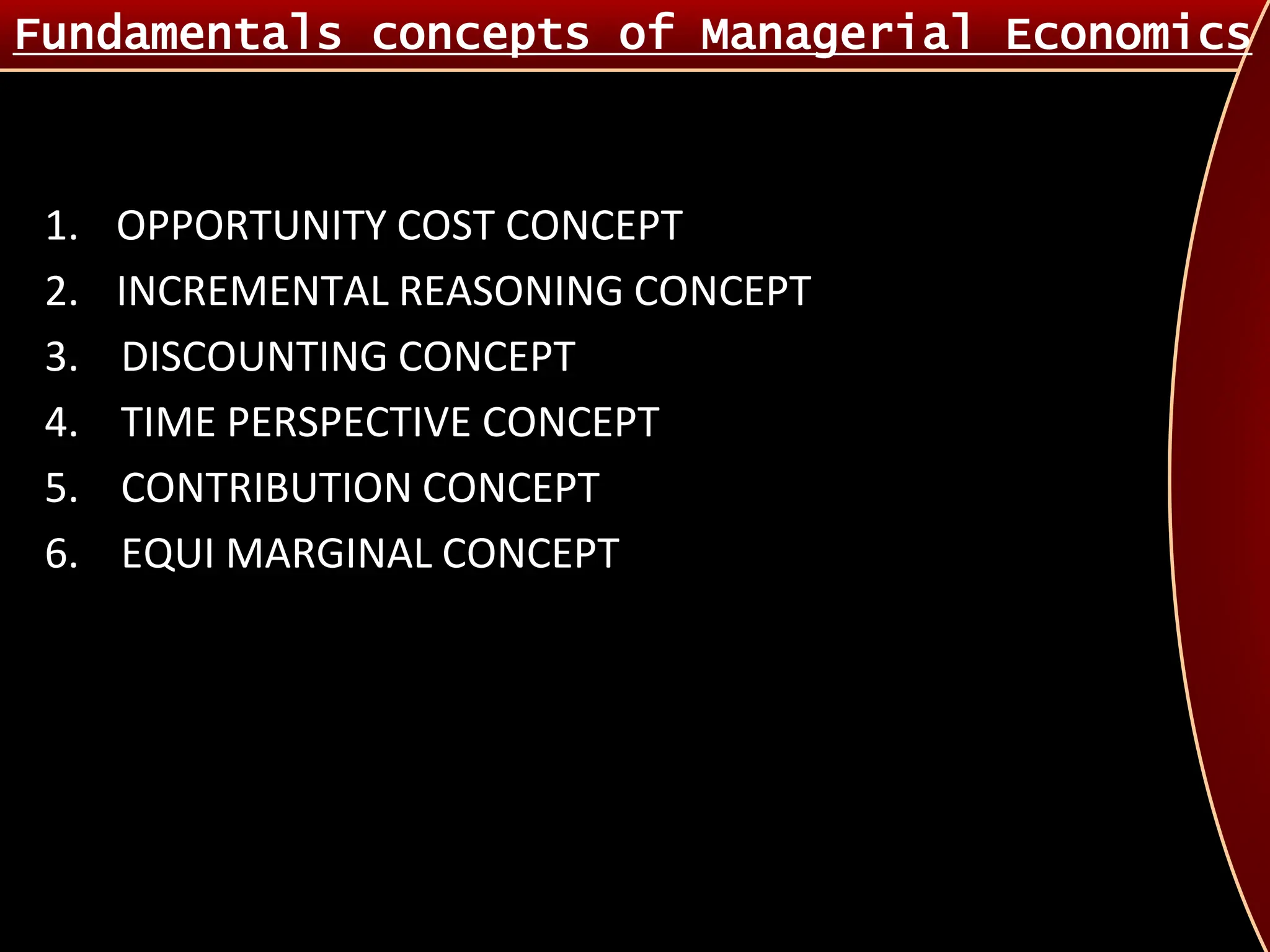 1. OPPORTUNITY COST CONCEPT
2. INCREMENTAL REASONING CONCEPT
3. DISCOUNTING CONCEPT
4. TIME PERSPECTIVE CONCEPT
5. CONTRIBUTION CONCEPT
6. EQUI MARGINAL CONCEPT
Fundamentals concepts of Managerial Economics
 