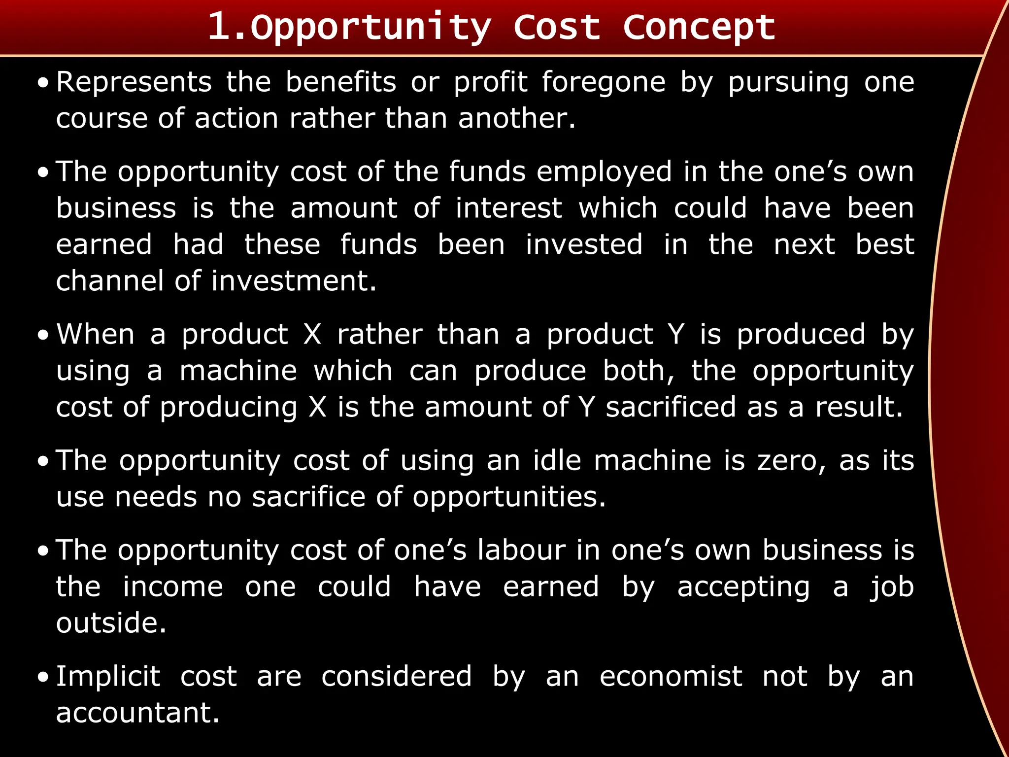 • Represents the benefits or profit foregone by pursuing one
course of action rather than another.
• The opportunity cost of the funds employed in the one’s own
business is the amount of interest which could have been
earned had these funds been invested in the next best
channel of investment.
• When a product X rather than a product Y is produced by
using a machine which can produce both, the opportunity
cost of producing X is the amount of Y sacrificed as a result.
• The opportunity cost of using an idle machine is zero, as its
use needs no sacrifice of opportunities.
• The opportunity cost of one’s labour in one’s own business is
the income one could have earned by accepting a job
outside.
• Implicit cost are considered by an economist not by an
accountant.
1.Opportunity Cost Concept
 