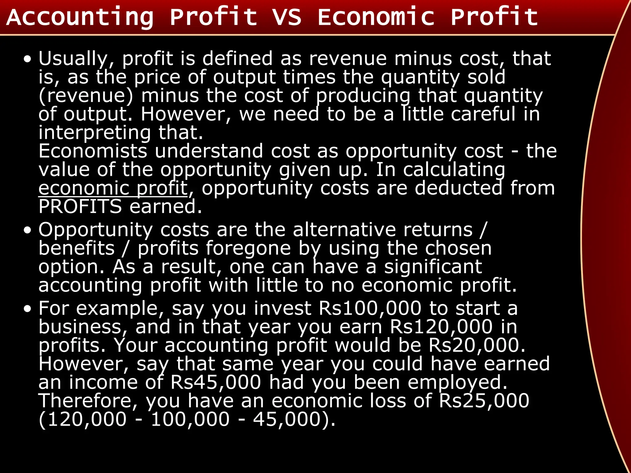Accounting Profit VS Economic Profit
• Usually, profit is defined as revenue minus cost, that
is, as the price of output times the quantity sold
(revenue) minus the cost of producing that quantity
of output. However, we need to be a little careful in
interpreting that.
Economists understand cost as opportunity cost - the
value of the opportunity given up. In calculating
economic profit, opportunity costs are deducted from
PROFITS earned.
• Opportunity costs are the alternative returns /
benefits / profits foregone by using the chosen
option. As a result, one can have a significant
accounting profit with little to no economic profit.
• For example, say you invest Rs100,000 to start a
business, and in that year you earn Rs120,000 in
profits. Your accounting profit would be Rs20,000.
However, say that same year you could have earned
an income of Rs45,000 had you been employed.
Therefore, you have an economic loss of Rs25,000
(120,000 - 100,000 - 45,000).
 