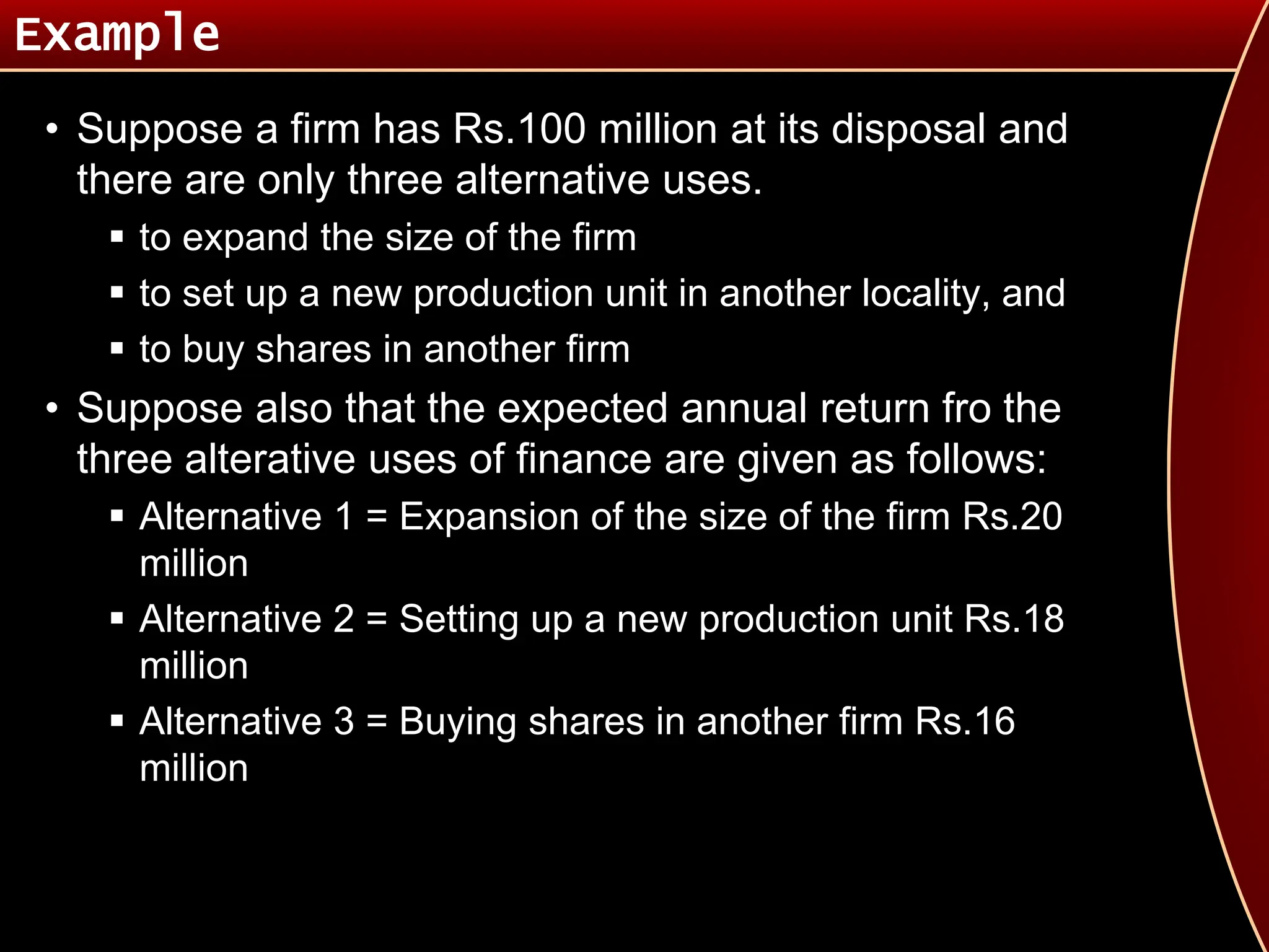 Example
• Suppose a firm has Rs.100 million at its disposal and
there are only three alternative uses.
 to expand the size of the firm
 to set up a new production unit in another locality, and
 to buy shares in another firm
• Suppose also that the expected annual return fro the
three alterative uses of finance are given as follows:
 Alternative 1 = Expansion of the size of the firm Rs.20
million
 Alternative 2 = Setting up a new production unit Rs.18
million
 Alternative 3 = Buying shares in another firm Rs.16
million
 