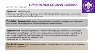 FUNDAMENTAL GERAKAN PRAMUKA
DEFINISI ISTILAH
Pramuka adalah orangnya
setiap warga negara Indonesia yang secara sukarela aktif dalam pendidikan Kepramukaan serta berusaha
mengamalkan Satya Pramuka dan Darma Pramuka.
Pendidikan Kepramukaan adalah proses pembentukan kepribadian, kecakapan hidup, dan akhlak
mulia pramuka melalui penghayatan dan pengamalan nilai-nilai kepramukaan.
Kepramukaan adalah proses pendidikan nonformal di luar lingkungan sekolah dan diluar linkungan
keluarga dalam bentuk kegiatan menarik, menyenangkan, sehat, teratur, terarah, praktis yang dilakukan di
alam terbuka denga Prinsip Dasar Kepramukaan dan Metode Kepramukaan, yang sasaran akhirnya
pembentukan watak, akhlak, dan budi pekerti luhur
(SK Kwarnas No. 231 Tahun 2017)
Gerakan Pramuka adalah organisasi yang dibentuk oleh pramuka untuk menyelenggarakan pendidikan
Kepramukaan. (AD pasal 1)
 