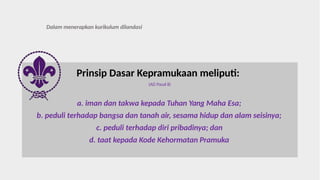 Prinsip Dasar Kepramukaan meliputi:
(AD Pasal 8)
a. iman dan takwa kepada Tuhan Yang Maha Esa;
b. peduli terhadap bangsa dan tanah air, sesama hidup dan alam seisinya;
c. peduli terhadap diri pribadinya; dan
d. taat kepada Kode Kehormatan Pramuka
Dalam menerapkan kurikulum dilandasi
 