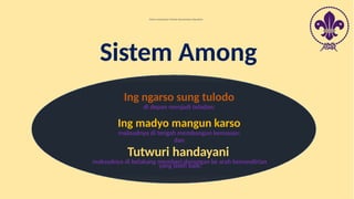 Ing ngarso sung tulodo
di depan menjadi teladan;
Ing madyo mangun karso
maksudnya di tengah membangun kemauan;
dan
Tutwuri handayani
maksudnya di belakang memberi dorongan ke arah kemandirian
yang lebih baik.
Dalam menjalankan Metode Kepramukaan digunakan
Sistem Among
 