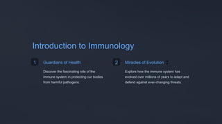 Introduction to Immunology
1 Guardians of Health 🛡️
Discover the fascinating role of the
immune system in protecting our bodies
from harmful pathogens.
2 Miracles of Evolution 🌱
Explore how the immune system has
evolved over millions of years to adapt and
defend against ever-changing threats.
 