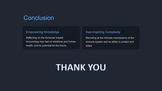 Conclusion
Empowering Knowledge ️
Reflecting on the immense impact
immunology has had on medicine and human
health, and its potential for the future.
Awe-Inspiring Complexity 🌌
Marveling at the intricate mechanisms of the
immune system and its ability to protect and
adapt.
 