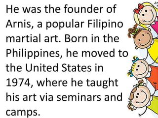 He was the founder of
Arnis, a popular Filipino
martial art. Born in the
Philippines, he moved to
the United States in
1974, where he taught
his art via seminars and
camps.
 