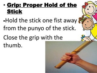 • Grip: Proper Hold of the
Stick
-Hold the stick one fist away
from the punyo of the stick.
Close the grip with the
thumb.
 