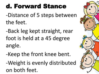 d. Forward Stance
-Distance of 5 steps between
the feet.
-Back leg kept straight, rear
foot is held at a 45 degree
angle.
-Keep the front knee bent.
-Weight is evenly distributed
on both feet.
 