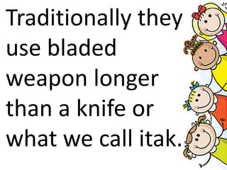 Traditionally they
use bladed
weapon longer
than a knife or
what we call itak.
 