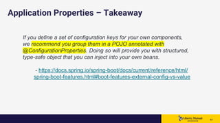 1717 17
Application Properties – Takeaway
If you define a set of configuration keys for your own components,
we recommend you group them in a POJO annotated with
@ConfigurationProperties. Doing so will provide you with structured,
type-safe object that you can inject into your own beans.
- https://docs.spring.io/spring-boot/docs/current/reference/html/
spring-boot-features.html#boot-features-external-config-vs-value
 