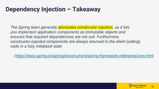 2424 24
Dependency Injection – Takeaway
The Spring team generally advocates constructor injection, as it lets
you implement application components as immutable objects and
ensures that required dependencies are not null. Furthermore,
constructor-injected components are always returned to the client (calling)
code in a fully initialized state
- https://docs.spring.io/spring/docs/current/spring-framework-reference/core.html
 