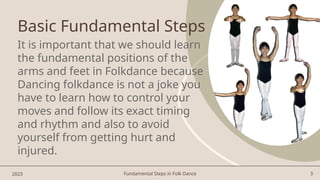 Fundamental Steps in Folk Dance 3
Basic Fundamental Steps
It is important that we should learn
the fundamental positions of the
arms and feet in Folkdance because
Dancing folkdance is not a joke you
have to learn how to control your
moves and follow its exact timing
and rhythm and also to avoid
yourself from getting hurt and
injured.
2023
 