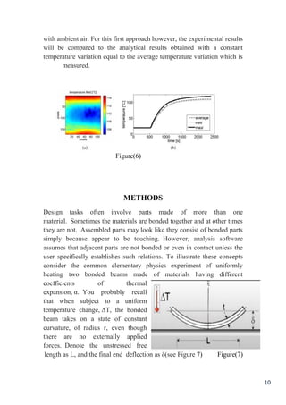 10
with ambient air. For this first approach however, the experimental results
will be compared to the analytical results obtained with a constant
temperature variation equal to the average temperature variation which is
measured.
Figure(6)
METHODS
Design tasks often involve parts made of more than one
material. Sometimes the materials are bonded together and at other times
they are not. Assembled parts may look like they consist of bonded parts
simply because appear to be touching. However, analysis software
assumes that adjacent parts are not bonded or even in contact unless the
user specifically establishes such relations. To illustrate these concepts
consider the common elementary physics experiment of uniformly
heating two bonded beams made of materials having different
coefficients of thermal
expansion, α. You probably recall
that when subject to a uniform
temperature change, ∆T, the bonded
beam takes on a state of constant
curvature, of radius r, even though
there are no externally applied
forces. Denote the unstressed free
length as L, and the final end deflection as δ(see Figure 7) Figure(7)
 