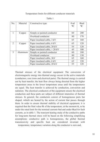 11
Temperature limits for different conductor materials
Table 1
θkad
°C
adθ
°C
Constructive typeMaterialNo.
20060Simple or painted conductorCopper1
17080Overhead conductor
16065Paper insulated cable, 3 kV
12065Paper insulated cable, 6 kVCopper2
12055Paper insulated cable, 20 kV
10045Paper insulated cable, > 20 kV
18060Simple or painted conductorAluminum3
13080Overhead conductor
16065Paper insulated cable, 3kV
12065Paper insulated cable, 6 kV
12055Paper insulated cable, 20 kV
Thermal stresses of the electrical equipment The conversion of
electromagnetic energy into thermal energy occurs in the active materials
(conductors, core irons and electrical parts). The thermal energy is carried
out by heat transfer, the heat flow always being directed from the higher
temperature areas to the lower temperature areas until the temperatures
are equal. The heat transfer is achieved by conduction, convection and
radiation. The electrical conductors of the equipment ensure the electrical
conduction and these parts are subject of different intensities of thermal
stresses. In general, the conductors consist of homogeneous parts bar
shaped, whitch are heated by the action of current that passes through
them. In order to ensure thermal stability of electrical equipment, it is
required that the final value θk of the temperature, at the moment tk, to be
under the rated limit for the nominal currents θad and under θkad for fault
currents, as in table 1. The transient heating study of the conductive paths
for long-term thermal stress will be based on the following simplifying
assumptions: conductive path is homogeneous, the global thermal
transmissivity and specific heat are considered invariant with
temperature, temperature variation along the conductor is zero and,
 