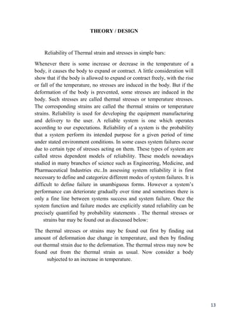 13
THEORY / DESIGN
Reliability of Thermal strain and stresses in simple bars:
Whenever there is some increase or decrease in the temperature of a
body, it causes the body to expand or contract. A little consideration will
show that if the body is allowed to expand or contract freely, with the rise
or fall of the temperature, no stresses are induced in the body. But if the
deformation of the body is prevented, some stresses are induced in the
body. Such stresses are called thermal stresses or temperature stresses.
The corresponding strains are called the thermal strains or temperature
strains. Reliability is used for developing the equipment manufacturing
and delivery to the user. A reliable system is one which operates
according to our expectations. Reliability of a system is the probability
that a system perform its intended purpose for a given period of time
under stated environment conditions. In some cases system failures occur
due to certain type of stresses acting on them. These types of system are
called stress dependent models of reliability. These models nowadays
studied in many branches of science such as Engineering, Medicine, and
Pharmaceutical Industries etc..In assessing system reliability it is first
necessary to define and categorize different modes of system failures. It is
difficult to define failure in unambiguous forms. However a system’s
performance can deteriorate gradually over time and sometimes there is
only a fine line between systems success and system failure. Once the
system function and failure modes are explicitly stated reliability can be
precisely quantified by probability statements . The thermal stresses or
strains bar may be found out as discussed below:
The thermal stresses or strains may be found out first by finding out
amount of deformation due change in temperature, and then by finding
out thermal strain due to the deformation. The thermal stress may now be
found out from the thermal strain as usual. Now consider a body
subjected to an increase in temperature.
 