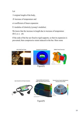 14
Let
l=original length of the body,
𝜃=increase of temperature and
𝛼=coefficient of linear expansion
E=modulus of elasticity (young’s modulus)
We know that the increase in length due to increase of temperature
𝛿𝑙=𝑙. 𝛼. 𝜃, (4)
If the ends of the bar are fixed to rigid supports, so that its expansion is
prevented, then compressive strain induced in the bar. Here some
Figure(8)
Figure(9)
 