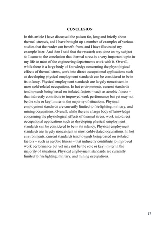 17
CONCLUSION
In this article I have discussed the poison far, long and briefly about
thermal stresses, and I have brought up a number of examples of various
studies that the reader can benefit from, and I have illustrated my
example later. And then I said that the research was done on my subject
so I came to the conclusion that thermal stress is a very important topic in
my life so most of the engineering departments work with it. Overall,
while there is a large body of knowledge concerning the physiological
effects of thermal stress, work into direct occupational applications such
as developing physical employment standards can be considered to be in
its infancy. Physical employment standards are largely nonexistent in
most cold-related occupations. In hot environments, current standards
tend towards being based on isolated factors – such as aerobic fitness –
that indirectly contribute to improved work performance but yet may not
be the sole or key limiter in the majority of situations. Physical
employment standards are currently limited to firefighting, military, and
mining occupations, Overall, while there is a large body of knowledge
concerning the physiological effects of thermal stress, work into direct
occupational applications such as developing physical employment
standards can be considered to be in its infancy. Physical employment
standards are largely nonexistent in most cold-related occupations. In hot
environments, current standards tend towards being based on isolated
factors – such as aerobic fitness – that indirectly contribute to improved
work performance but yet may not be the sole or key limiter in the
majority of situations. Physical employment standards are currently
limited to firefighting, military, and mining occupations.
 