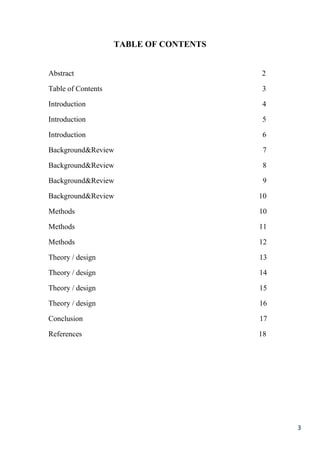 3
TABLE OF CONTENTS
Abstract 2
Table of Contents 3
Introduction 4
Introduction 5
Introduction 6
Background&Review 7
Background&Review 8
Background&Review 9
Background&Review 10
Methods 10
Methods 11
Methods 12
Theory / design 13
Theory / design 14
Theory / design 15
Theory / design 16
Conclusion 17
References 18
 