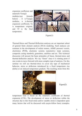 5
expansion coefficient and
material's Young's
modulus (see formula
below) . E is Young's
modulus, α is thermal
expansion coefficient, To
is temperature original,
and Tf is the final
temperature.
Figure(1)
Thermal-Stress and Thermal-Deflection analyses are an important subset
of general finite element analysis (FEA) modeling. Such analyses are
common in the development of rocket motors, ASME pressure vessels,
electronics (PCB), electronic systems (automotive lamp systems),
composite curing mandrels, generators, satellites and etc. This technical
discussion will present the basic principles of linear, thermal-stress and
thermal-deflection analysis. We say “linear” since it is starting point if
one events to move forward with more complex type of analyses. For this
seminar we will use thermal-stress to cover any type of mechanical
behavior, stress or deflection introduced by a fixed temperature rise
(delta) or an induced temperature gradient. The resulting strain from this
temperature load is based on the material’s coefficient of thermal
expansion (CTE). The development of stress or deflection within the
structure due to this fixed strain and/or variable strain is dependent upon
many factors that will be discussed with easyto-follow basic examples.
Figure(2)
 