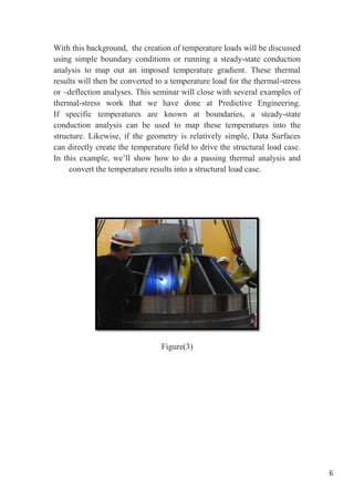 6
With this background, the creation of temperature loads will be discussed
using simple boundary conditions or running a steady-state conduction
analysis to map out an imposed temperature gradient. These thermal
results will then be converted to a temperature load for the thermal-stress
or –deflection analyses. This seminar will close with several examples of
thermal-stress work that we have done at Predictive Engineering.
If specific temperatures are known at boundaries, a steady-state
conduction analysis can be used to map these temperatures into the
structure. Likewise, if the geometry is relatively simple, Data Surfaces
can directly create the temperature field to drive the structural load case.
In this example, we’ll show how to do a passing thermal analysis and
convert the temperature results into a structural load case.
Figure(3)
 
