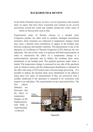 7
BACKGROUND & REVIEW
In the field of thermal stresses we have a set of experiences and research
done on topics that have been researched and worked on by several
universities around the world and students around the world, some of
which we discuss here such as that,
Experimental study of thermal stresses in a bonded joint:
Composite patches are often used to reinforce damaged aeronautical
structures. Such structures are subjected to temperature changes which
may cause a thermal stress distribution to appear in the bonded joint
between composite and metallic substrate. This phenomenon is due to the
alteration of Coefficient of Thermal Expansion (CTE) between the two
adherends. The aim of this work is to perform full-field measurements in
order to characterize the effect of a temperature change in a
metal/composite specimen and to deduce the resulting shear stress
distribution in the bonded joint. The patched specimen under study is
heated. The temperature change is measured on one side of the specimen
with an infrared camera and the displacement distribution is obtained on
the other side using a CCD camera and a relevant image processing . It is
possible to deduce the thermal shear stress distribution in the adhesive
using these two types of measurement if they are processed with a
suitable model,and if the specimen is assumed to be symmetric with
respect to its mid-plane. The experimental set-up is presented below. The
first effects
obtained are
discussed and
the effect of
temperature
changes on the
displacement/s
train fields is
experimentally
evidenced.
Figure(4)
 