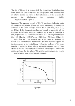8
The aim of this test is to measure both the thermal and the displacement
fields during the same experiment. For this purpose, a CCD camera and
an infrared camera are placed in front of each side of the specimen to
measure the displacement and temperature fields,
respectively (see Figure 4).
Specimen: The specimen is made of 2024T3 aluminum. Its length, width
and thickness are 340 mm, 70 mm and 3 mm, respectively. Aluminum is
supposed to be linear isotropic elastic (Es = 73.8 GPa, νs = 0.33,
αs=23.6e-6 K-1). Composite patches are bonded on each side of the
specimen. Their length, width and thickness are 70 mm, 70 mm and 0.5
mm, respectively. The composite is assumed to be orthotropic and elastic
(Ex = 181 GPa, Ey = 10.3 GPa, νxy = 0.28, Gxy = 7 GPa, αx=0.02e-6 K-
1 , ay=22.5e-6 K-1). The adhesive used is the Redux 312 supplied by
Hexcel. It is assumed to be thermoelastic. Its shear modulus depends on
the temperature, as shown in Figure 5 where the real part of the shear
modulus G’ measured with a suitable rheometer is shown. The thickness
of each of the two adhesive layers is 0.15 mm. The composite patches are
not tapered near the free edges. This enables us to compare the results
observed with some simple analytical models .
Figure(5)
 