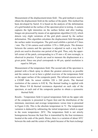 9
Measurement of the displacement/strain field : The grid method is used to
obtain the displacement field on the surface of the patch. This method has
been developed by Surrel. It is based on the analysis of the deformation
of a grid bonded on the surface of the specimen prior to testing .A camera
captures the light intensities on the surface before and after loading.
Images are processed by means of an appropriate algorithm [1] [2], which
detects very slight variations of the grid pitch caused by the surface
deformation. This algorithm calculates the displacement field throughout
the surface under investigation. The grid used exhibits a period of 5 lines
/ mm. The 12 bit camera used exhibits 1376 x 1040 pixels. The distance
between the camera and the specimen is adjusted in such a way that 5
pixels are used to discretize one period of the grid. Thus, only the upper-
left corner of the patch, corresponding to a 55 mm x 42 mm rectangle, is
observed in practice. 9 pixels are used to measure the displacement at a
given point. Since one pixel corresponds to 40 µm, spatial resolution is
equal to 360 µm.
Measurement of the temperature field :The second side of the specimen is
painted with a black spray to obtain the greatest emissivity as possible
and the camera is set to have a global overview of the temperature field
on the upper surface of the composite patch. The infrared camera used is
a CEDIP Jade. Its sensor exhibits 320 x 240 pixels. The thermal
resolution of the camera is 0.02 K. The thermal loading is applied with
four Minco 9.8 Ω thermal resistances deposited on each side of the
specimen, at each end of the composite patches to obtain a symmetric
thermal field.
Results : Temperature field A typical temperature field on the upper side
of the composite is presented in Figure 6(a) and the distribution of the
minimum, maximum and average temperatures versus time is presented
in Figure 6 (b). This is the absolute temperature in °C. The temperature
variation is deduced by subtracting the initial temperature which is equal
to the room temperature: 20°C. The temperature field is not strictly
homogeneous because the heat flux is transmitted by the four resistances
located at the ends of the patch. Hence, there is a variation of about 10°C
between the ends and the center of the patch because of the heat exchange
 