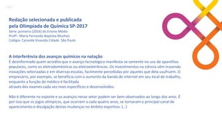 Redação selecionada e publicada
pela Olimpíada de Química SP-2017
Série: primeira (2016) do Ensino Médio
Profª.: Maria Fernanda Baptista Munhoz
Colégio: Caranda Vivavida Cidade: São Paulo
A interferência dos avanços químicos na natação
É desinformado quem acredita que o avanço tecnológico manifesta-se somente no uso de aparelhos
populares, como os eletrodomésticos ou eletroeletrônicos. Os investimentos na ciência vêm trazendo
inovações setorizadas e em diversas escalas, facilmente percebidas por aqueles que dela usufruem. O
empresário, por exemplo, se beneficia com o aumento da banda de internet em seu local de trabalho,
enquanto a função do médico é facilitada
através dos exames cada vez mais específicos e desenvolvidos.
Não é diferente no esporte e os avanços nesse setor podem ser bem observados ao longo dos anos. É
por isso que os jogos olímpicos, que ocorrem a cada quatro anos, se tornaram o principal canal de
aparecimento e divulgação destas mudanças no âmbito esportivo. (…)
MENU
 