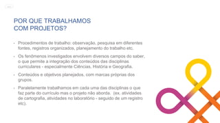 POR QUE TRABALHAMOS
COM PROJETOS?
• Procedimentos de trabalho: observação, pesquisa em diferentes
fontes, registros organizados, planejamento do trabalho etc.
• Os fenômenos investigados envolvem diversos campos do saber,
o que permite a integração dos conteúdos das disciplinas
curriculares - especialmente Ciências, História e Geografia.
• Conteúdos e objetivos planejados, com marcas próprias dos
grupos.
• Paralelamente trabalhamos em cada uma das disciplinas o que
faz parte do currículo mas o projeto não aborda. (ex. atividades
de cartografia, atividades no laboratório - seguido de um registro
etc).
MENU
 