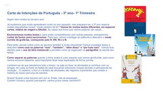 Carta de Intenções de Português - 3º ano- 1º Trimestre
Sejam bem-vindos ao terceiro ano!
Já soubemos que vocês aprenderam muito no ano passado, mas preparem-se, o 3º ano reserva
muitas descobertas novas! Vocês gostam de ler? Vamos ler muitos textos diferentes, em especial
cartas, relatos de viagem e fábulas. As capas dos livros que vamos explorar são essas ...
Escreveremos muitos textos e para poder compartilhá-los com outras pessoas, precisaremos
cuidar da forma como escrevemos. Para isso, vamos investigar as palavras e descobrir o modo
correto de grafá-las, começando pelo R, RR, M e o N.
Para tanto, pensar sobre como se escreve também é muito importante! Vamos investigar textos e
descobrir como usar as palavras “mas”, “também”, “além disso” e “por tudo isso”. Vamos ficar
atentos para o uso da letra maiúscula e perceber como se organizam os parágrafos na escrita dos
textos.
Como separar as palavras quando a linha acaba é outro aspecto que vamos aprofundar, pois como
vamos escrever bastante, será importante fazer essa separação de forma correta.
Lembrem-se de que estudamos todo o tempo: na sala ao fazer as atividades e contribuir com os
amigos, em casa ao fazer as lições de casa buscando solucionar nossas dúvidas e participando da
correção... O caderno, o livro e o fichário de atividades são registros importantes que contam a
história do nosso percurso de estudos.
Nossa! Quanta coisa bacana vem por aí. Então, não se esqueçam...
Contem conosco quando precisarem, vamos juntos nesse caminho!!!!
MENU
 