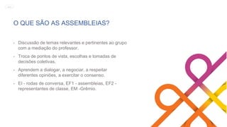O QUE SÃO AS ASSEMBLEIAS?
• Discussão de temas relevantes e pertinentes ao grupo
com a mediação do professor.
• Troca de pontos de vista, escolhas e tomadas de
decisões coletivas.
• Aprendem a dialogar, a negociar, a respeitar
diferentes opiniões, a exercitar o consenso.
• EI - rodas de conversa, EF1 - assembleias, EF2 -
representantes de classe, EM -Grêmio.
MENU
 