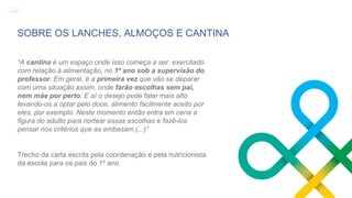 SOBRE OS LANCHES, ALMOÇOS E CANTINA
“A cantina é um espaço onde isso começa a ser exercitado
com relação à alimentação, no 1º ano sob a supervisão do
professor. Em geral, é a primeira vez que vão se deparar
com uma situação assim, onde farão escolhas sem pai,
nem mãe por perto. E aí o desejo pode falar mais alto
levando-os a optar pelo doce, alimento facilmente aceito por
eles, por exemplo. Neste momento então entra em cena a
figura do adulto para nortear essas escolhas e fazê-los
pensar nos critérios que as embasam.(...)”
Trecho da carta escrita pela coordenação e pela nutricionista
da escola para os pais do 1º ano
MENU
 