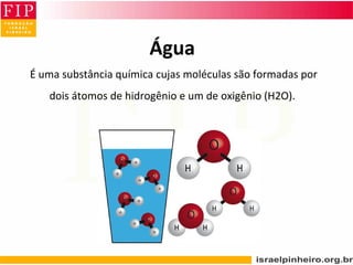 Água
 É uma substância química cujas moléculas são formadas por 
dois átomos de hidrogênio e um de oxigênio (H2O).
 