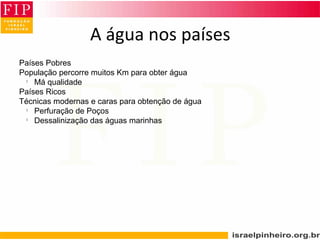 Países Pobres
População percorre muitos Km para obter água
l
Má qualidade
Países Ricos
Técnicas modernas e caras para obtenção de água
l
Perfuração de Poços
l
Dessalinização das águas marinhas
A água nos países
 