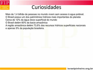 Curiosidades
Mais de 1,4 bilhão de pessoas no mundo vivem sem acesso à agua potável.
O Brasil possui um dos patrimônios hídricos mais importantes do planeta
Cerca de 12% da água doce superficial do mundo
O Brasil detém 60% da bacia amazônica
A região amazônica detém 73,6% dos recursos hídricos superficiais nacionais
e apenas 5% da população brasileira.
 