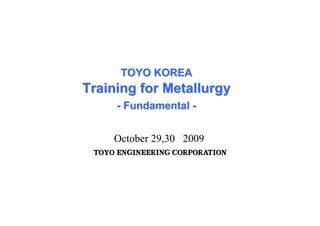 TOYO KOREA
TOYO KOREA
Training for M
Training for Metallurg
etallurgy
y
-
- Fundamental
Fundamental -
-
October 29,30 2009
T
TO
OY
YO
O E
EN
NG
GI
IN
NE
EE
ER
RI
IN
NG
G C
CO
OR
RP
PO
OR
RA
AT
TI
IO
ON
N
 