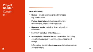Project
Charter
Conten
ts
19
What’s included:
• Names - project sponsor, project manager,
key stakeholders
• Project description, including preliminary
requirements, measurable objectives
• Business needs, including financial goals or
milestones
• Summary schedule and milestones
• Assumptions, boundaries and constraints, including
overall risk, approval requirements and approved
budget
• Information from the business case, including success
and exit criteria
 